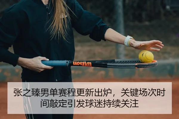 张之臻男单赛程更新出炉，关键场次时间敲定引发球迷持续关注（kaiyun）